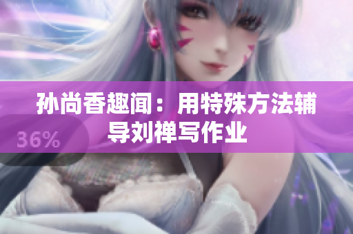 孙尚香趣闻：用特殊方法辅导刘禅写作业