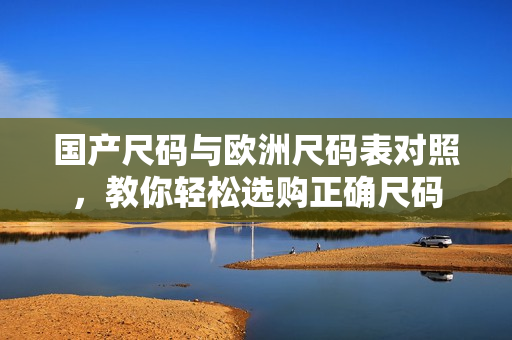 国产尺码与欧洲尺码表对照，教你轻松选购正确尺码