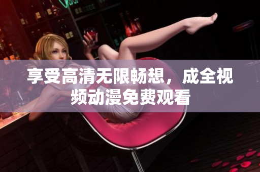 享受高清无限畅想，成全视频动漫免费观看