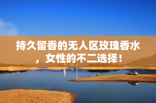 持久留香的无人区玫瑰香水，女性的不二选择！