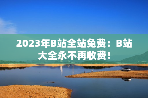 2023年B站全站免费：B站大全永不再收费！
