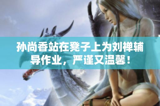 孙尚香站在凳子上为刘禅辅导作业，严谨又温馨！