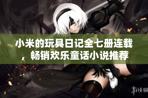 小米的玩具日记全七册连载，畅销欢乐童话小说推荐