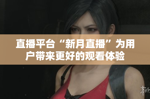 直播平台“新月直播”为用户带来更好的观看体验