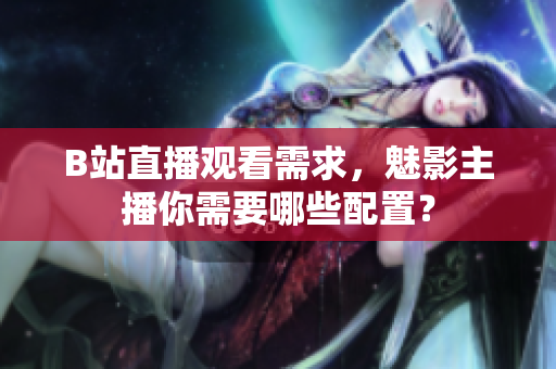 B站直播观看需求，魅影主播你需要哪些配置？