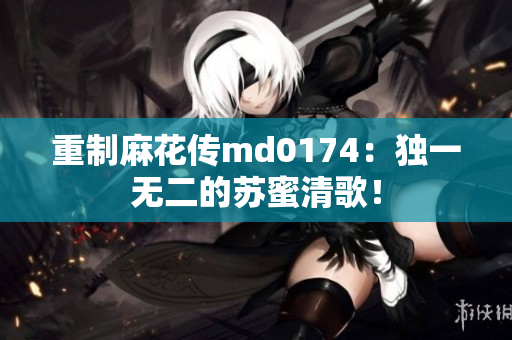 重制麻花传md0174：独一无二的苏蜜清歌！