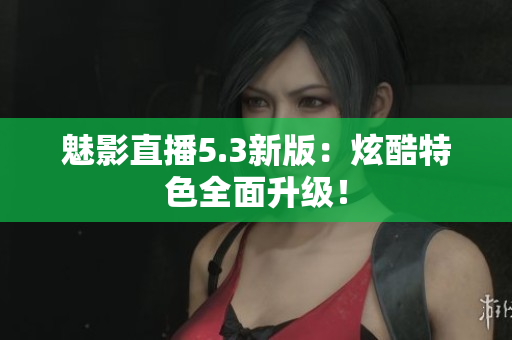 魅影直播5.3新版：炫酷特色全面升级！