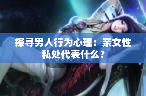 探寻男人行为心理：亲女性私处代表什么？