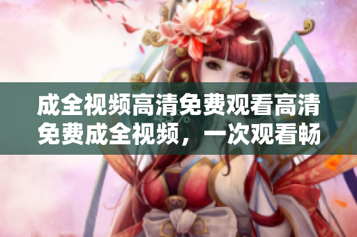 成全视频高清免费观看高清免费成全视频，一次观看畅爽体验