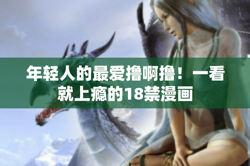 年轻人的最爱撸啊撸！一看就上瘾的18禁漫画