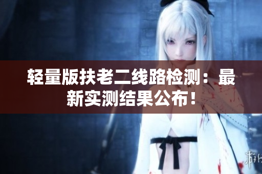 轻量版扶老二线路检测：最新实测结果公布！