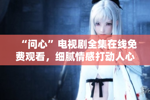 “问心”电视剧全集在线免费观看，细腻情感打动人心