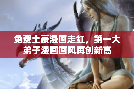 免费土豪漫画走红，第一大弟子漫画画风再创新高