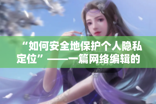 “如何安全地保护个人隐私定位”——一篇网络编辑的指南