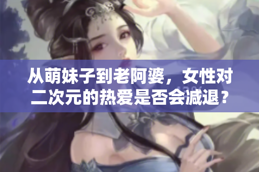 从萌妹子到老阿婆，女性对二次元的热爱是否会减退？