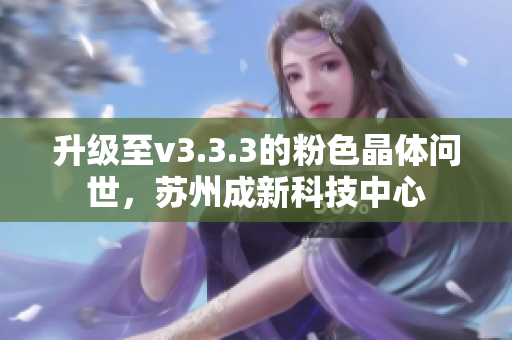升级至v3.3.3的粉色晶体问世，苏州成新科技中心