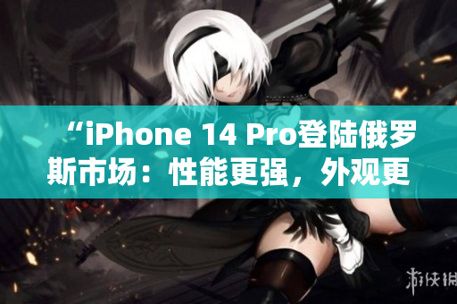 “iPhone 14 Pro登陆俄罗斯市场：性能更强，外观更炫！”