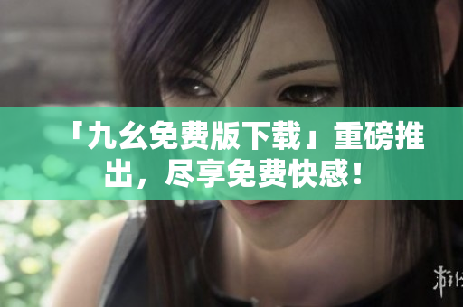 「九幺免费版下载」重磅推出，尽享免费快感！
