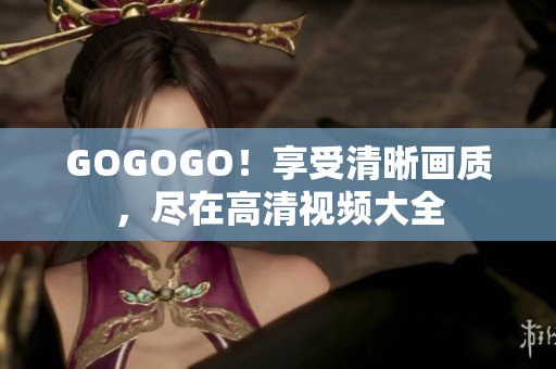 GOGOGO！享受清晰画质，尽在高清视频大全