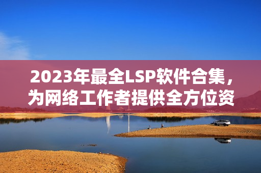 2023年最全LSP软件合集，为网络工作者提供全方位资料