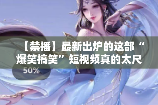 【禁播】最新出炉的这部“爆笑搞笑”短视频真的太尺度了！