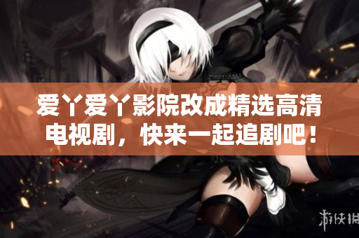 爱丫爱丫影院改成精选高清电视剧，快来一起追剧吧！