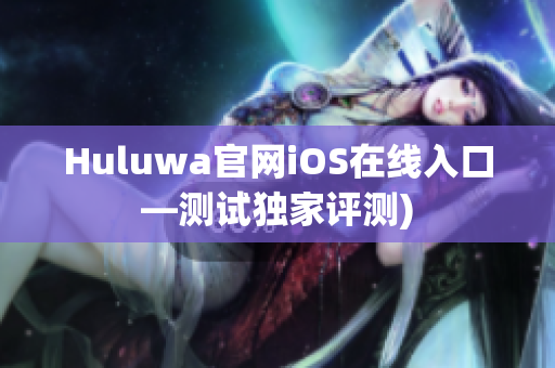Huluwa官网iOS在线入口—测试独家评测)