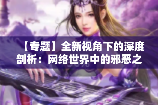 【专题】全新视角下的深度剖析：网络世界中的邪恶之处！