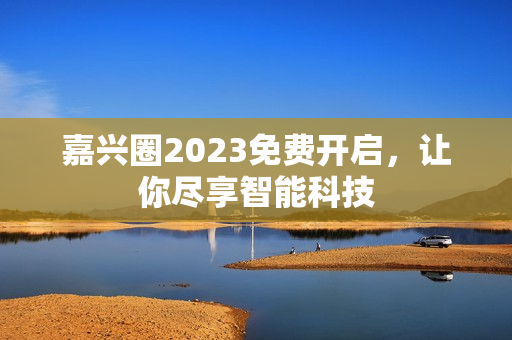 嘉兴圈2023免费开启，让你尽享智能科技