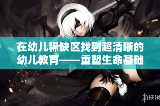 在幼儿稀缺区找到超清晰的幼儿教育——重塑生命基础的契机
