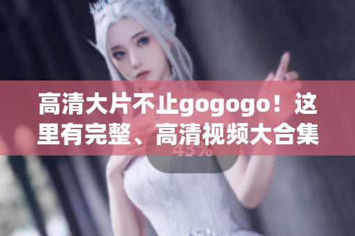高清大片不止gogogo！这里有完整、高清视频大合集