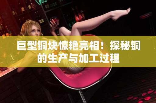 巨型铜块惊艳亮相！探秘铜的生产与加工过程