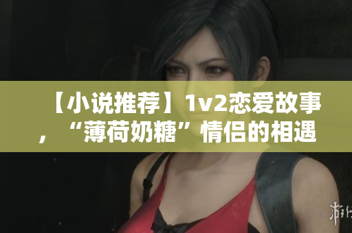 【小说推荐】1v2恋爱故事，“薄荷奶糖”情侣的相遇与爱情经历