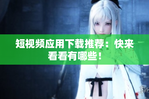 短视频应用下载推荐：快来看看有哪些！