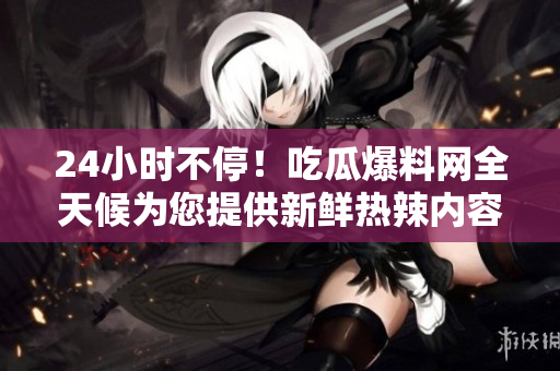 24小时不停！吃瓜爆料网全天候为您提供新鲜热辣内容