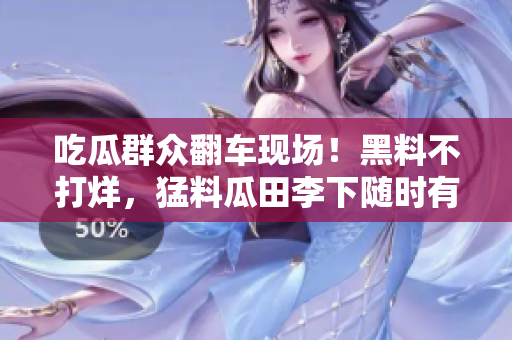 吃瓜群众翻车现场！黑料不打烊，猛料瓜田李下随时有！
