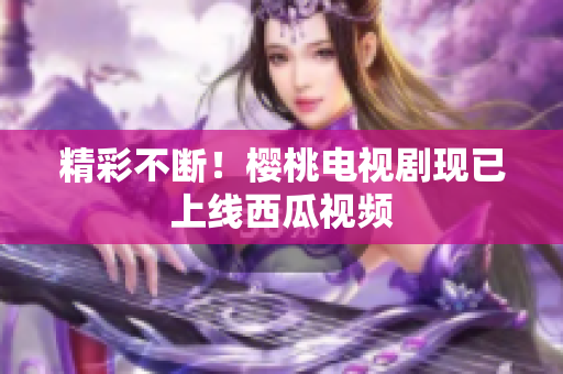 精彩不断！樱桃电视剧现已上线西瓜视频