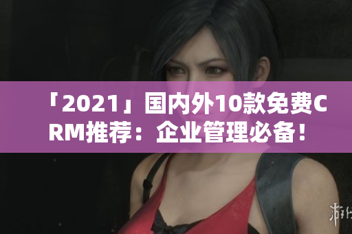 「2021」国内外10款免费CRM推荐：企业管理必备！