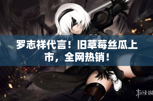罗志祥代言！旧草莓丝瓜上市，全网热销！