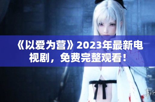 《以爱为营》2023年最新电视剧，免费完整观看！
