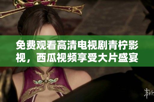 免费观看高清电视剧青柠影视，西瓜视频享受大片盛宴！