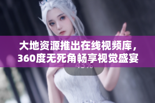 大地资源推出在线视频库，360度无死角畅享视觉盛宴！