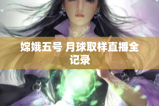 嫦娥五号 月球取样直播全记录