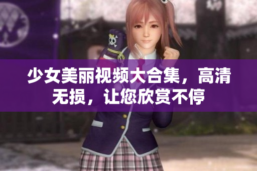 少女美丽视频大合集，高清无损，让您欣赏不停