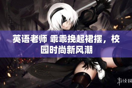 英语老师 乖乖挽起裙摆，校园时尚新风潮