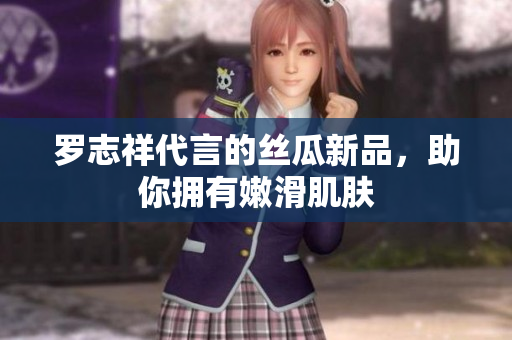罗志祥代言的丝瓜新品，助你拥有嫩滑肌肤