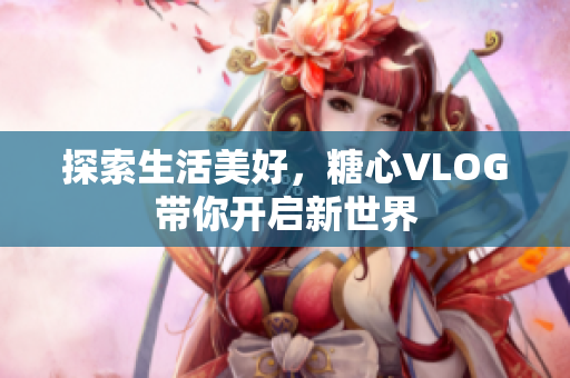 探索生活美好，糖心VLOG带你开启新世界