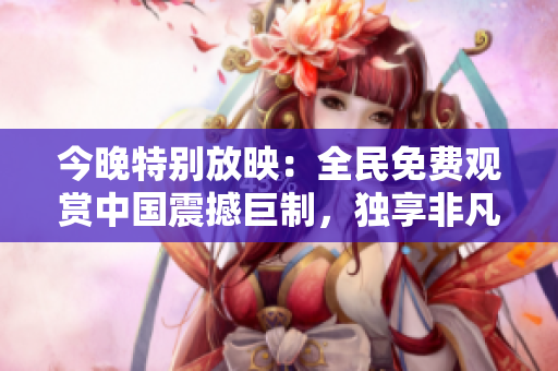 今晚特别放映：全民免费观赏中国震撼巨制，独享非凡视觉盛宴