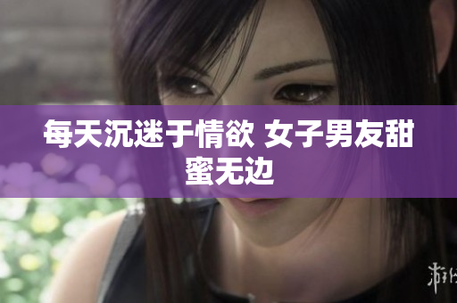 每天沉迷于情欲 女子男友甜蜜无边