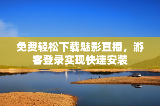 免费轻松下载魅影直播，游客登录实现快速安装